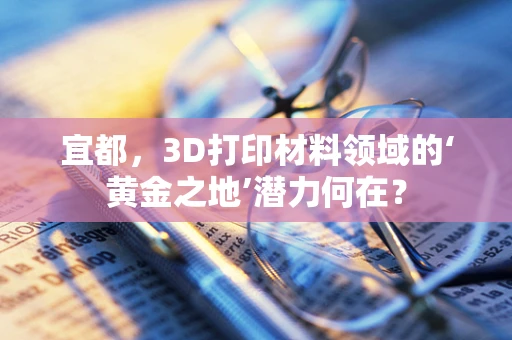 宜都，3D打印材料领域的‘黄金之地’潜力何在？