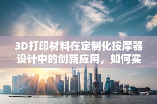 3D打印材料在定制化按摩器设计中的创新应用，如何实现更精准的触感模拟？