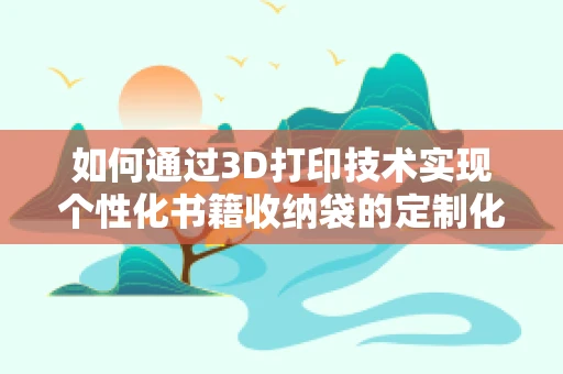 如何通过3D打印技术实现个性化书籍收纳袋的定制化设计？