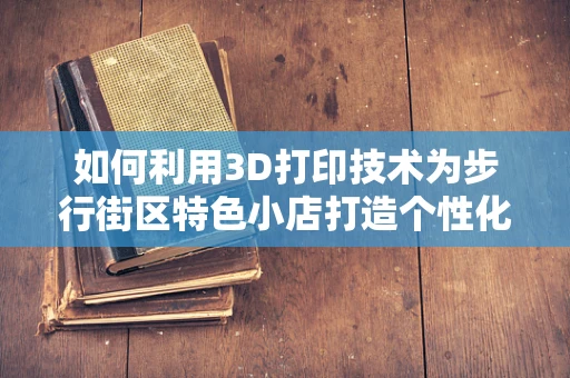 如何利用3D打印技术为步行街区特色小店打造个性化装饰？
