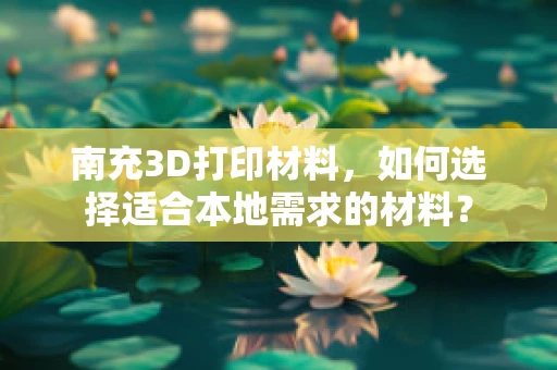 南充3D打印材料，如何选择适合本地需求的材料？