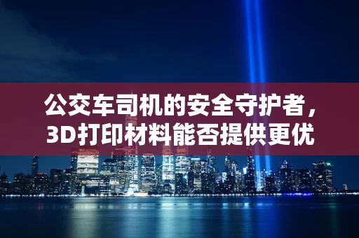 公交车司机的安全守护者，3D打印材料能否提供更优的驾驶环境？