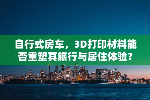 自行式房车，3D打印材料能否重塑其旅行与居住体验？