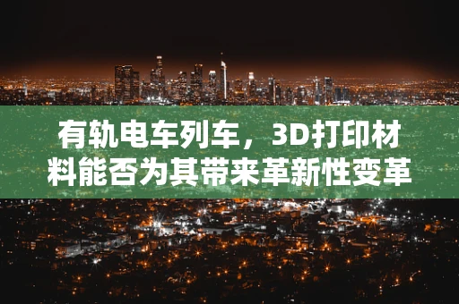 有轨电车列车，3D打印材料能否为其带来革新性变革？