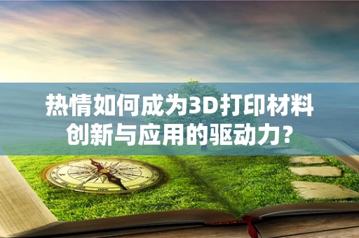 热情如何成为3D打印材料创新与应用的驱动力？