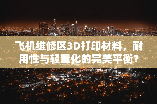 飞机维修区3D打印材料，耐用性与轻量化的完美平衡？