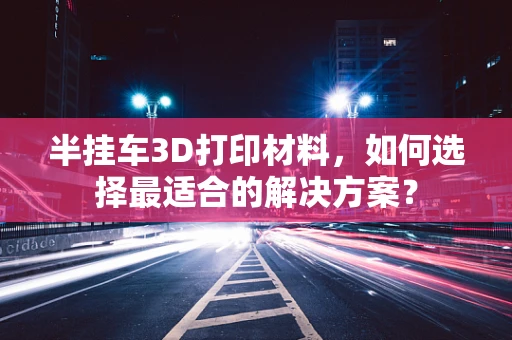 半挂车3D打印材料，如何选择最适合的解决方案？