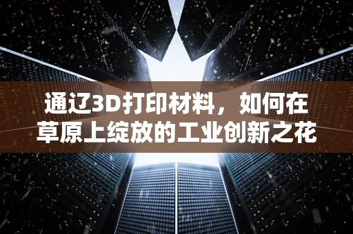 通辽3D打印材料，如何在草原上绽放的工业创新之花？