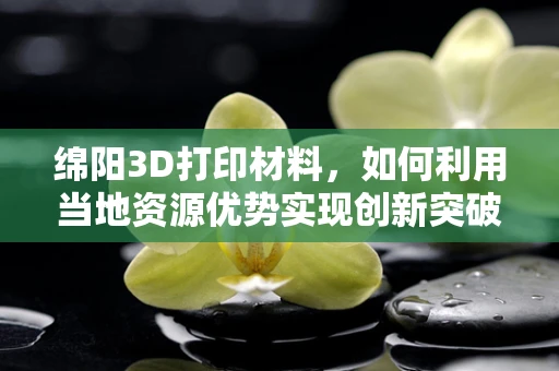 绵阳3D打印材料，如何利用当地资源优势实现创新突破？