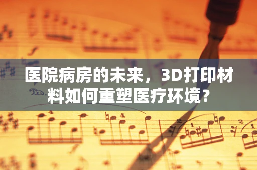 医院病房的未来，3D打印材料如何重塑医疗环境？