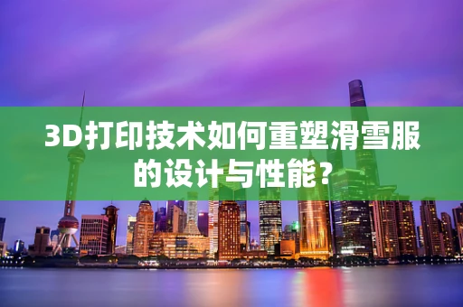 3D打印技术如何重塑滑雪服的设计与性能？