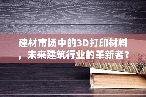 建材市场中的3D打印材料，未来建筑行业的革新者？