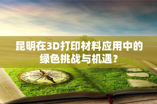 昆明在3D打印材料应用中的绿色挑战与机遇？