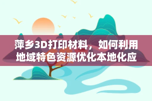 萍乡3D打印材料，如何利用地域特色资源优化本地化应用？