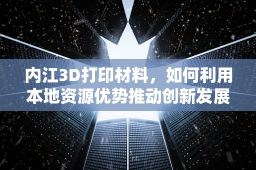 内江3D打印材料，如何利用本地资源优势推动创新发展？