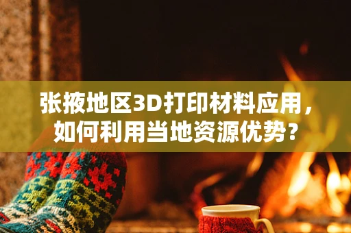 张掖地区3D打印材料应用，如何利用当地资源优势？