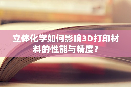 立体化学如何影响3D打印材料的性能与精度？