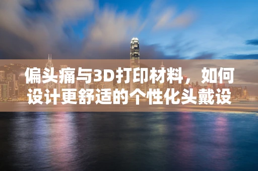 偏头痛与3D打印材料，如何设计更舒适的个性化头戴设备？