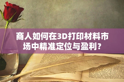 商人如何在3D打印材料市场中精准定位与盈利？