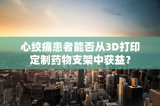 心绞痛患者能否从3D打印定制药物支架中获益？