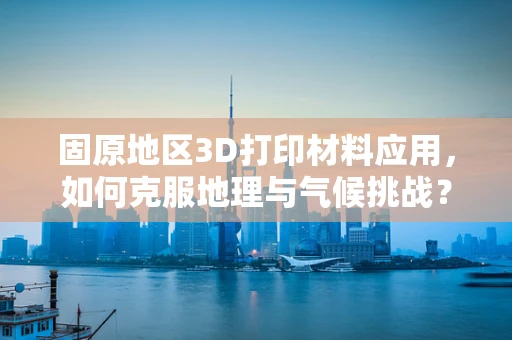 固原地区3D打印材料应用，如何克服地理与气候挑战？