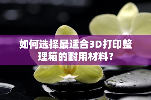 如何选择最适合3D打印整理箱的耐用材料？