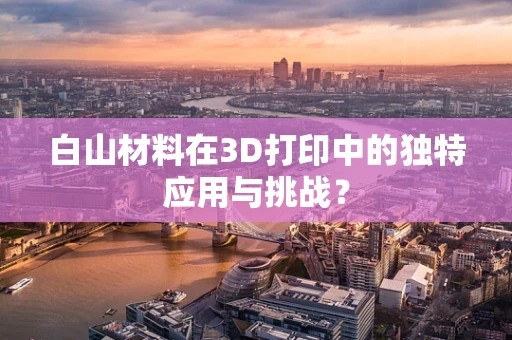 白山材料在3D打印中的独特应用与挑战？