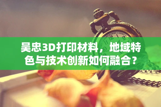 吴忠3D打印材料，地域特色与技术创新如何融合？