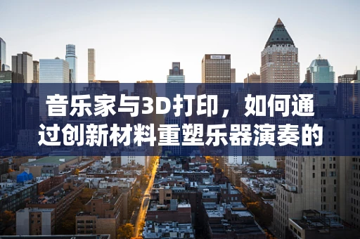 音乐家与3D打印，如何通过创新材料重塑乐器演奏的未来？