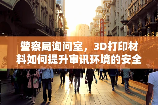 警察局询问室，3D打印材料如何提升审讯环境的安全与效率？