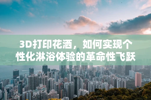 3D打印花洒，如何实现个性化淋浴体验的革命性飞跃？