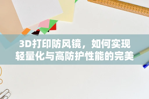 3D打印防风镜，如何实现轻量化与高防护性能的完美结合？