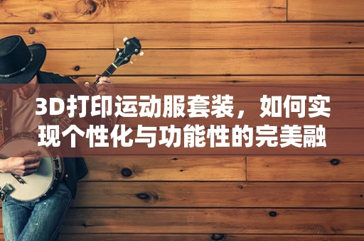 3D打印运动服套装，如何实现个性化与功能性的完美融合？