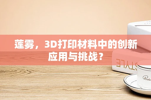 莲雾，3D打印材料中的创新应用与挑战？