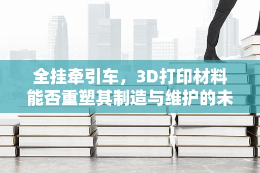 全挂牵引车，3D打印材料能否重塑其制造与维护的未来？