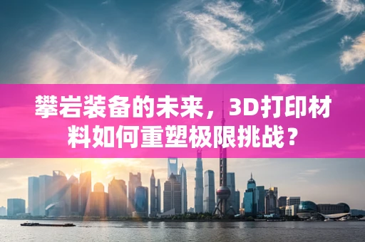 攀岩装备的未来，3D打印材料如何重塑极限挑战？