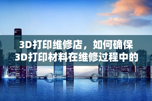 3D打印维修店，如何确保3D打印材料在维修过程中的稳定性和性能？