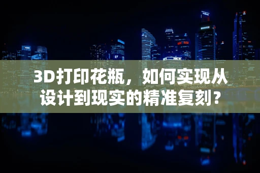 3D打印花瓶，如何实现从设计到现实的精准复刻？