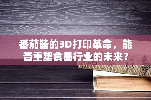 番茄酱的3D打印革命，能否重塑食品行业的未来？