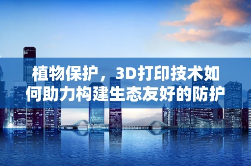 植物保护，3D打印技术如何助力构建生态友好的防护网？