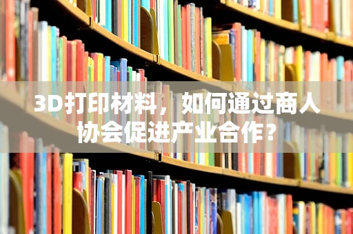 3D打印材料，如何通过商人协会促进产业合作？
