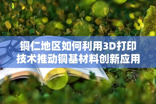 铜仁地区如何利用3D打印技术推动铜基材料创新应用？