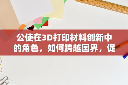 公使在3D打印材料创新中的角色，如何跨越国界，促进技术交流？