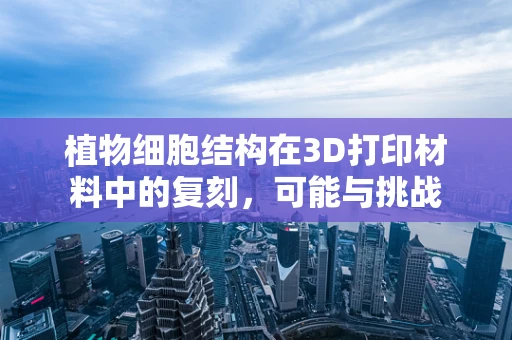 植物细胞结构在3D打印材料中的复刻，可能与挑战