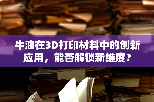 牛油在3D打印材料中的创新应用，能否解锁新维度？