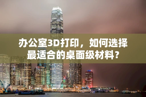 办公室3D打印，如何选择最适合的桌面级材料？