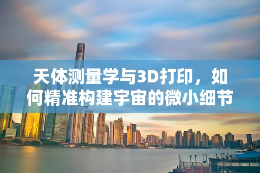 天体测量学与3D打印，如何精准构建宇宙的微小细节？