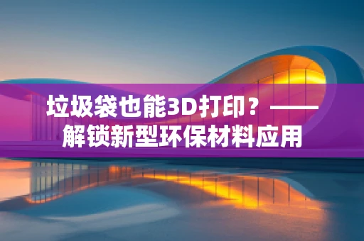 垃圾袋也能3D打印？——解锁新型环保材料应用