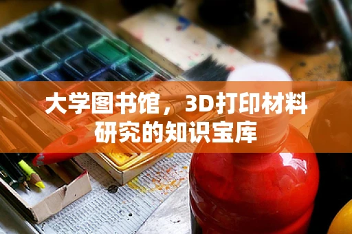 大学图书馆，3D打印材料研究的知识宝库