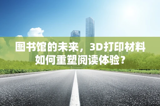 图书馆的未来，3D打印材料如何重塑阅读体验？